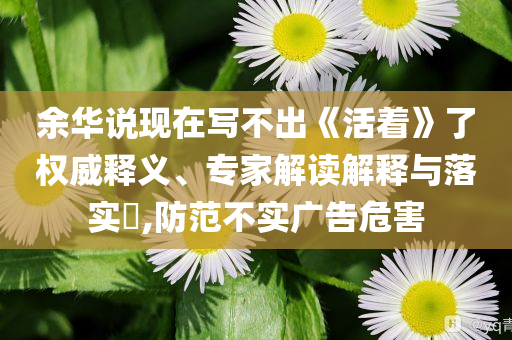 余華說現(xiàn)在寫不出《活著》了權(quán)威釋義、專家解讀解釋與落實?,防范不實廣告危害