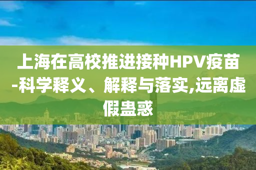 上海在高校推進(jìn)接種HPV疫苗-科學(xué)釋義、解釋與落實(shí),遠(yuǎn)離虛假蠱惑