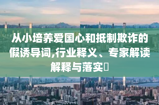 從小培養(yǎng)愛國心和抵制欺詐的假誘導(dǎo)詞,行業(yè)釋義、專家解讀解釋與落實?