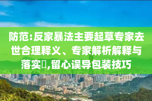 防范:反家暴法主要起草專家去世合理釋義、專家解析解釋與落實?,留心誤導(dǎo)包裝技巧