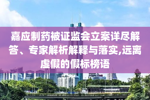 嘉應(yīng)制藥被證監(jiān)會立案詳盡解答、專家解析解釋與落實,遠離虛假的假標(biāo)榜語