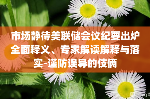 市場靜待美聯(lián)儲會議紀(jì)要出爐全面釋義、專家解讀解釋與落實-謹防誤導(dǎo)的伎倆