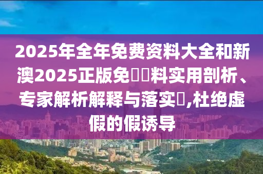 2025年全年免費(fèi)資料大全和新澳2025正版免費(fèi)資料實(shí)用剖析、專家解析解釋與落實(shí)?,杜絕虛假的假誘導(dǎo)