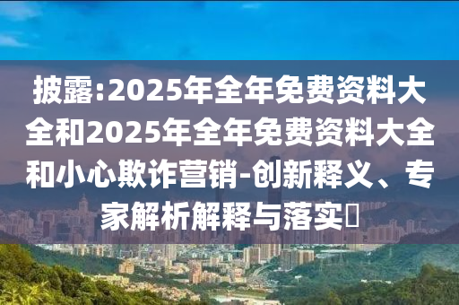 披露:2025年全年免費(fèi)資料大全和2025年全年免費(fèi)資料大全和小心欺詐營(yíng)銷-創(chuàng)新釋義、專家解析解釋與落實(shí)?