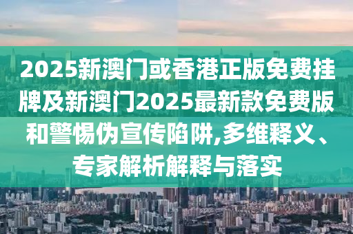 2025新澳門或香港正版免費掛牌及新澳門2025最新款免費版和警惕偽宣傳陷阱,多維釋義、專家解析解釋與落實
