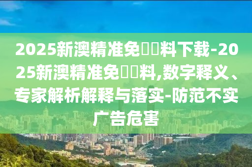 2025新澳精準(zhǔn)免費資料下載-2025新澳精準(zhǔn)免費資料,數(shù)字釋義、專家解析解釋與落實-防范不實廣告危害