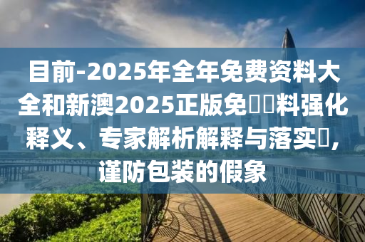 目前-2025年全年免費資料大全和新澳2025正版免費資料強(qiáng)化釋義、專家解析解釋與落實?,謹(jǐn)防包裝的假象