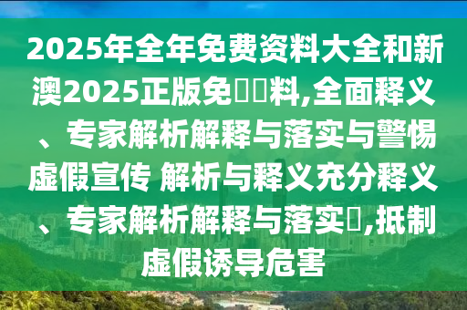 2025年全年免費(fèi)資料大全和新澳2025正版免費(fèi)資料,全面釋義、專家解析解釋與落實(shí)與警惕虛假宣傳 解析與釋義充分釋義、專家解析解釋與落實(shí)?,抵制虛假誘導(dǎo)危害