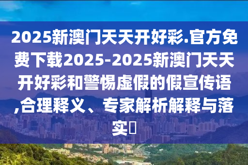 2025新澳門天天開好彩.官方免費下載2025-2025新澳門天天開好彩和警惕虛假的假宣傳語,合理釋義、專家解析解釋與落實?
