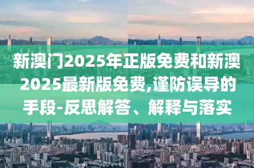新澳門2025年正版免費(fèi)和新澳2025最新版免費(fèi),謹(jǐn)防誤導(dǎo)的手段-反思解答、解釋與落實(shí)