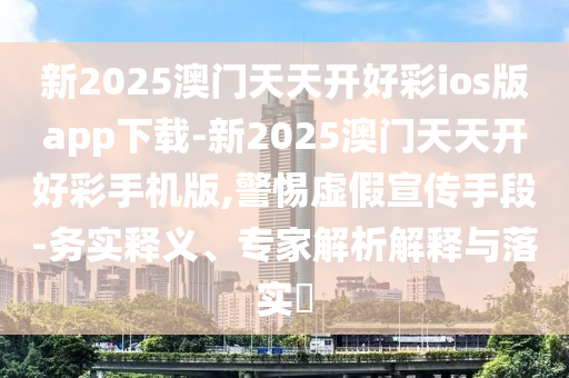 新2025澳門天天開好彩ios版app下載-新2025澳門天天開好彩手機(jī)版,警惕虛假宣傳手段-務(wù)實(shí)釋義、專家解析解釋與落實(shí)?