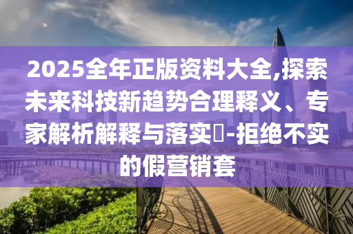 2025全年正版資料大全,探索未來科技新趨勢合理釋義、專家解析解釋與落實(shí)?-拒絕不實(shí)的假營銷套