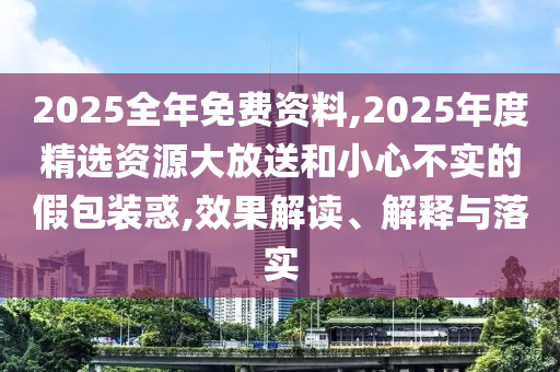 2025全年免費(fèi)資料,2025年度精選資源大放送和小心不實(shí)的假包裝惑,效果解讀、解釋與落實(shí)