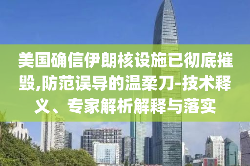 美國確信伊朗核設(shè)施已徹底摧毀,防范誤導(dǎo)的溫柔刀-技術(shù)釋義、專家解析解釋與落實(shí)