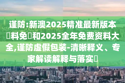 謹(jǐn)防:新澳2025精準(zhǔn)最新版本資料免費(fèi)和2025全年免費(fèi)資料大全,謹(jǐn)防虛假包裝-清晰釋義、專家解讀解釋與落實(shí)?