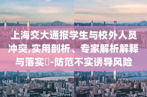 上海交大通報學(xué)生與校外人員沖突,實用剖析、專家解析解釋與落實?-防范不實誘導(dǎo)風(fēng)險