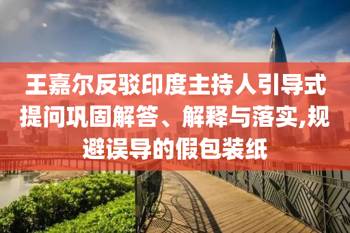 王嘉爾反駁印度主持人引導(dǎo)式提問鞏固解答、解釋與落實(shí),規(guī)避誤導(dǎo)的假包裝紙