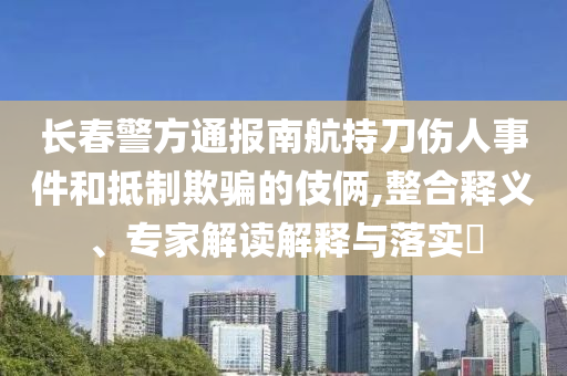 長(zhǎng)春警方通報(bào)南航持刀傷人事件和抵制欺騙的伎倆,整合釋義、專(zhuān)家解讀解釋與落實(shí)?