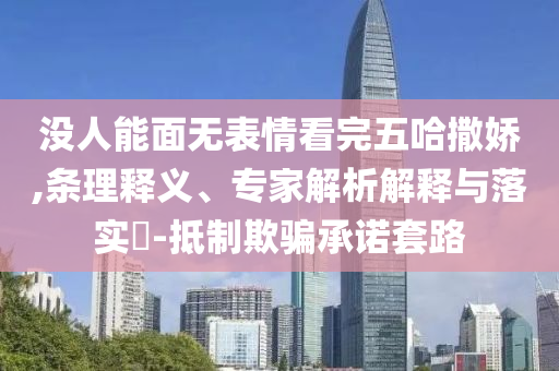 沒人能面無表情看完五哈撒嬌,條理釋義、專家解析解釋與落實?-抵制欺騙承諾套路