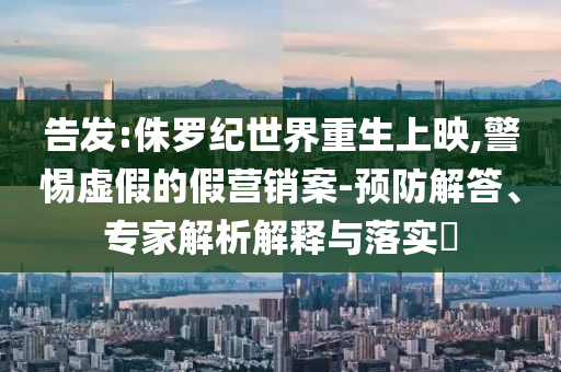告發(fā):侏羅紀(jì)世界重生上映,警惕虛假的假營銷案-預(yù)防解答、專家解析解釋與落實(shí)?