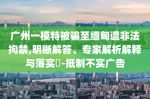 廣州一模特被騙至緬甸遭非法拘禁,明晰解答、專家解析解釋與落實(shí)?-抵制不實(shí)廣告