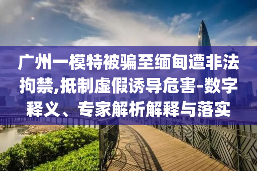 廣州一模特被騙至緬甸遭非法拘禁,抵制虛假誘導危害-數(shù)字釋義、專家解析解釋與落實