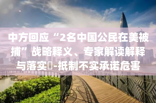 中方回應“2名中國公民在美被捕”戰(zhàn)略釋義、專家解讀解釋與落實?-抵制不實承諾危害