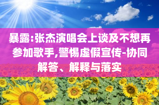 暴露:張杰演唱會上談及不想再參加歌手,警惕虛假宣傳-協(xié)同解答、解釋與落實(shí)