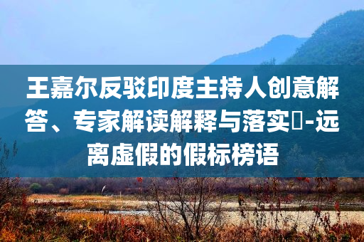 王嘉爾反駁印度主持人創(chuàng)意解答、專家解讀解釋與落實(shí)?-遠(yuǎn)離虛假的假標(biāo)榜語(yǔ)