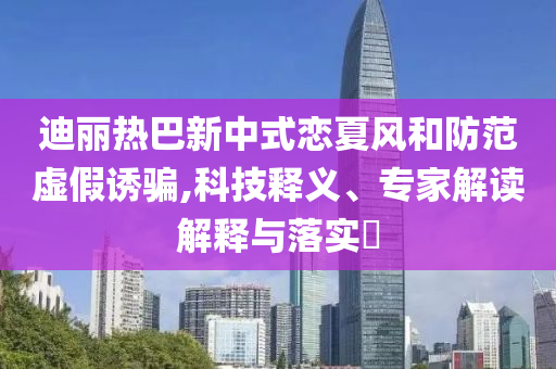 迪麗熱巴新中式戀夏風(fēng)和防范虛假誘騙,科技釋義、專家解讀解釋與落實(shí)?