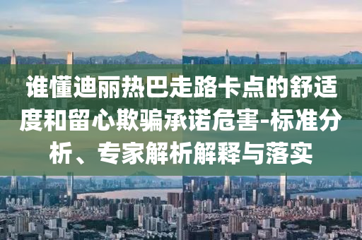 誰懂迪麗熱巴走路卡點(diǎn)的舒適度和留心欺騙承諾危害-標(biāo)準(zhǔn)分析、專家解析解釋與落實(shí)