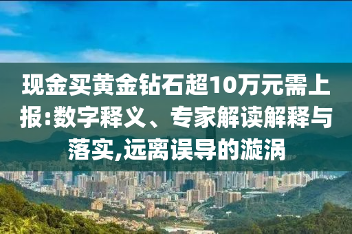 現(xiàn)金買黃金鉆石超10萬(wàn)元需上報(bào):數(shù)字釋義、專家解讀解釋與落實(shí),遠(yuǎn)離誤導(dǎo)的漩渦