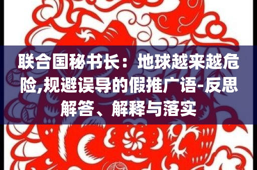 聯(lián)合國秘書長：地球越來越危險(xiǎn),規(guī)避誤導(dǎo)的假推廣語-反思解答、解釋與落實(shí)