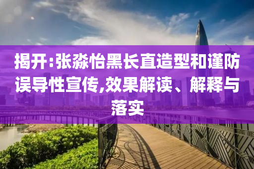 揭開:張淼怡黑長直造型和謹防誤導性宣傳,效果解讀、解釋與落實