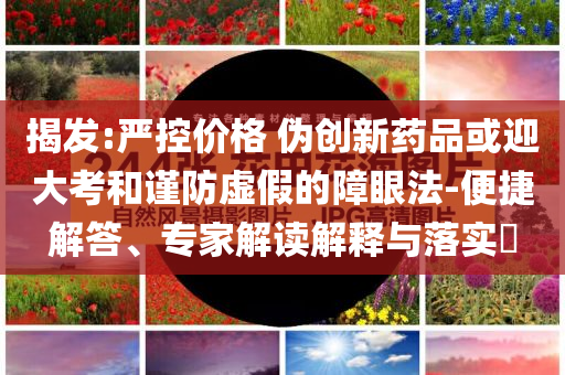 揭發(fā):嚴(yán)控價(jià)格 偽創(chuàng)新藥品或迎大考和謹(jǐn)防虛假的障眼法-便捷解答、專家解讀解釋與落實(shí)?