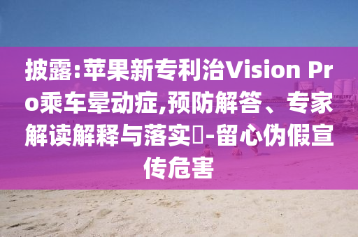 披露:蘋果新專利治Vision Pro乘車暈動(dòng)癥,預(yù)防解答、專家解讀解釋與落實(shí)?-留心偽假宣傳危害