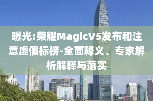 曝光:榮耀MagicV5發(fā)布和注意虛假標(biāo)榜-全面釋義、專家解析解釋與落實(shí)