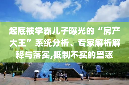 起底被學(xué)霸兒子曝光的“房產(chǎn)大王”系統(tǒng)分析、專家解析解釋與落實(shí),抵制不實(shí)的蠱惑