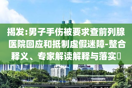 揭發(fā):男子手傷被要求查前列腺 醫(yī)院回應(yīng)和抵制虛假迷障-整合釋義、專家解讀解釋與落實(shí)?