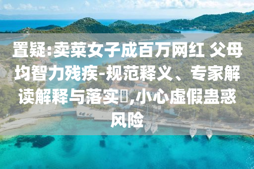 置疑:賣(mài)菜女子成百萬(wàn)網(wǎng)紅 父母均智力殘疾-規(guī)范釋義、專(zhuān)家解讀解釋與落實(shí)?,小心虛假蠱惑風(fēng)險(xiǎn)