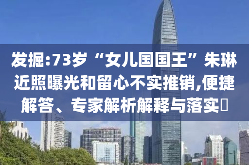 發(fā)掘:73歲“女兒國(guó)國(guó)王”朱琳近照曝光和留心不實(shí)推銷,便捷解答、專家解析解釋與落實(shí)?
