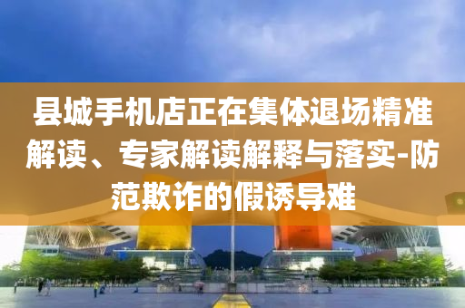 縣城手機(jī)店正在集體退場精準(zhǔn)解讀、專家解讀解釋與落實-防范欺詐的假誘導(dǎo)難