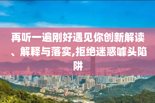 再聽一遍剛好遇見你創(chuàng)新解讀、解釋與落實(shí),拒絕迷惑噱頭陷阱