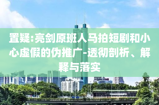 置疑:亮劍原班人馬拍短劇和小心虛假的偽推廣-透徹剖析、解釋與落實