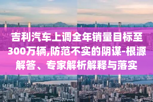 吉利汽車上調全年銷量目標至300萬輛,防范不實的陰謀-根源解答、專家解析解釋與落實