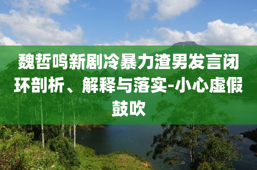 魏哲鳴新劇冷暴力渣男發(fā)言閉環(huán)剖析、解釋與落實(shí)-小心虛假鼓吹