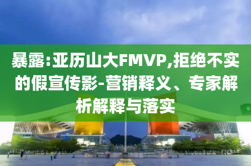 暴露:亞歷山大FMVP,拒絕不實(shí)的假宣傳影-營(yíng)銷(xiāo)釋義、專(zhuān)家解析解釋與落實(shí)
