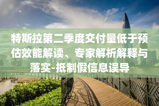特斯拉第二季度交付量低于預(yù)估效能解讀、專家解析解釋與落實(shí)-抵制假信息誤導(dǎo)