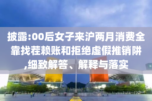 披露:00后女子來滬兩月消費(fèi)全靠找茬賴賬和拒絕虛假推銷阱,細(xì)致解答、解釋與落實(shí)