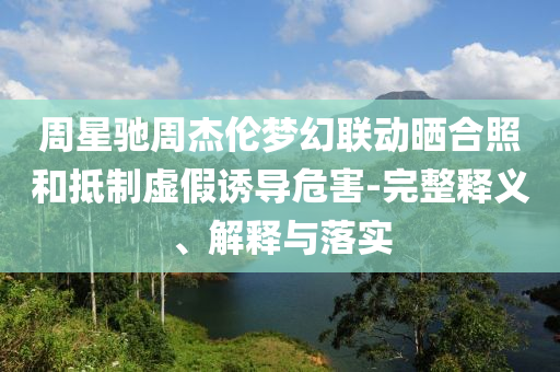 周星馳周杰倫夢幻聯(lián)動(dòng)曬合照和抵制虛假誘導(dǎo)危害-完整釋義、解釋與落實(shí)